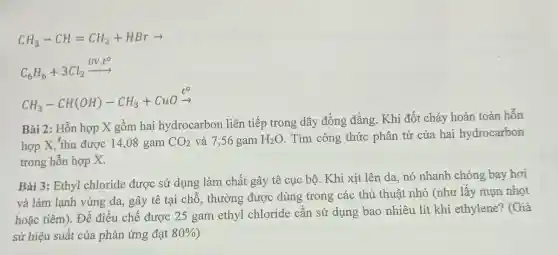 CH_(3)-CH=CH_(2)+HBrarrow 
C_(6)H_(6)+3Cl_(2)xrightarrow (UV,t^circ )
CH_(3)-CH(OH)-CH_(3)+CuOxrightarrow (t^circ )
Bài 2: Hỗn hợp X gồm hai hydrocarbon liên tiếp trong dãy đồng đẳng. Khi đốt cháy hoàn toàn hỗn
hợp X, 'thu được 14,08 gam CO_(2) và 7,56 gam H_(2)O . Tìm công thức phân tử của hai hydrocarbon
trong hỗn hợp X.
Bài 3: Ethyl chloride được sử dụng làm chất gây tê cục bộ. Khi xịt lên da, nó nhanh chóng bay hơi
và làm lạnh vùng da, gây tê tại chỗ, thường được dùng trong các thủ thuật nhỏ (như lấy mụn nhot
hoặc tiêm). Để điều chế được 25 gam ethyl chloride cần sử dụng bao nhiêu lít khí ethylene?(Giả
sử hiệu suất của phản ứng đạt 80%