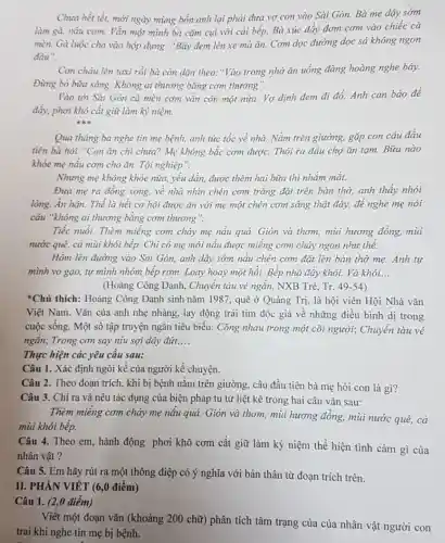 Chưa hết tết, mới ngày mùng bốn anh lại phải đưa vợ con vào Sài Gòn.Bà mẹ dậy sớm
làm gà, nấu cơm.Vẫn một mình bà cặm cụi với cái bếp. Bà xúc đầy đơm cơm vào chiếc cà
mèn. Gà luộc cho vào hộp đựng. "Bây đem lên xe mà ǎn. Cơm dọc đường dọc sá không ngon
đâu".
Con chảu lên taxi rồi bà còn dặn theo: "Vào trong nhớ ǎn uống đàng hoàng nghe bây.
Đừng bỏ bừa sáng.Không ai thương bằng com thương".
Vào tới Sài Gòn cà mèn cơm vẫn còn một nửa. Vợ định đem đi đồ.Anh can bảo để
đẩy, phơi khô cắt giữ làm kỷ niệm.
Qua tháng ba nghe tin mẹ bệnh, anh tức tốc về nhà.Nằm trên giường, gặp con câu đầu
tiên bà hỏi: "Con ǎn chi chưa? Mẹ không bắc cơm được.Thôi ra đầu chợ ǎn tam. Bữa nào
khỏe mẹ nấu cơm cho ǎn. Tội nghiệp".
Nhưng mẹ không khỏe nữa, yếu dần, được thêm hai bữa thì nhắm mắt.
Đưa mẹ ra đồng xong, về nhà nhìn chén cơm trắng đặt trên bàn thờ, anh thấy nhói
lòng. Ân hận. Thể là hết cơ hội được ǎn với mẹ một chén cơm sáng thật đầy, để nghe mẹ nói
câu "không ai thương bằng cơm thương".
Tiếc nuối. Thèm miếng cơm cháy mẹ nấu quá. Giòn và thơm,mùi hương đồng, mùi
nước quê, cả mùi khói bếp. Chi có mẹ mới nấu được miếng cơm cháy ngon như thế.
Hôm lên đường vào Sài Gòn, anh dậy sớm nấu chén cơm đặt lên bàn thờ me.Anh tự
mình vo gạo, tự mình nhóm bếp rơm.Loay hoay một hồi.Bếp nhà đầy khói.Và khói... __
(Hoàng Công Danh,Chuyển tàu vé ngắn.NXB Trẻ. Tr. 49-54
*Chú thích: Hoàng Công Danh sinh nǎm 1987, quê ở Quảng Trị, là hội viên Hội Nhà vǎn
Việt Nam. Vǎn của anh nhẹ nhàng, lay động trái tim độc giả về những điều bình dị trong
cuộc sống. Một số tập truyện ngắn tiêu biểu: Cõng nhau trong một cõi người; Chuyến tàu vé
ngắn; Trong con say níu sợi dây đứt, __
Thực hiện các yêu cầu sau:
Câu 1. Xác định ngôi kể của người kể chuyện.
Câu 2. Theo đoạn trích , khi bị bệnh nằm trên giường, câu đầu tiên bà mẹ hỏi con là gì?
Câu 3. Chỉ ra và nêu tác dụng của biện pháp tu từ liệt kê trong hai câu vǎn sau:
Thèm miếng cơm cháy mẹ nấu quả. Giòn và thơm, mùi hương đồng, mùi nước quê,cả
mùi khói bếp.
Câu 4. Theo em hành động phơi khô cơm cất giữ làm kỷ niệm thể hiện tình cảm gì của
nhân vật ?
Câu 5. Em hãy rút ra một thông điệp có ý nghĩa với bản thân từ đoạn trích trên.
II. PHÀN VIÉT (6,0 điểm)
Câu 1. (2,0 điểm)
Viết một đoạn vǎn (khoảng 200 chữ) phân tích tâm trạng của của nhân vật người con
trai khi nghe tin mẹ bị bệnh.