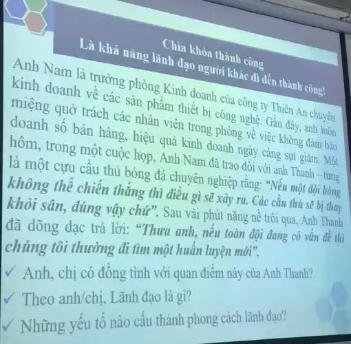 Chìa khóa thành công
Là khả nǎng lãnh đạo người khác đi đến thành công!
Anh Nam là trưởng phòng Kinh doanh của công , ty Thiên An chuyên
kinh doanh về các sản phẩm thiết bị công nghệ. Gần đây, anh luôn
miệng quở trách các nhân viên trong phòng về việc không đảm bảo
doanh số bán hàng, hiệu quả kinh doanh ngày càng sụt giảm. Một
hôm, trong một cuộc họp, Anh Nam đã trao đổi với anh Thanh time
là một cựu cầu thủ bóng đá chuyên nghiệp rằng "Nếu
không thể chiến thẳng thì điều gì sẽ xảy ra . Các cầu
khỏi sân, đúng vậy chứ". Sau vài
đã dõng dạc trả lời: "Thưa anh, nếu toàn
chúng tôi thường đi tìm một huấn
V Anh, chị có đồng tình với
V Theo anh/chị, Lãnh đao là gì?
V Những yếu tố nào cấu thành phong cách