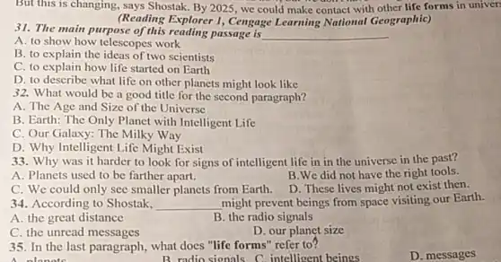 But this is changing.says Shostak. By 2025 we could make contact with other life forms in univers
(Reading Explorer I Cengage Learning National Geographic)
31. The main purpose of this reading passage is __
A. to show how telescopes work
B. to explain the ideas of two scientists
C. to explain how life started on Earth
D. to describe what life on other planets might look like
32. What would be a good title for the second paragraph?
A. The Age and Size of the Universe
B. Earth: The Only Planet with Intelligent Life
C. Our Galaxy: The Milky Way
D. Why Intelligent Life Might Exist
33. Why was it harder to look for signs of intelligent life in in the universe in the past?
A. Planets used to be farther apart.
B.We did not have the right tools.
C. We could only see smaller planets from Earth.
D. These lives might not exist then.
34. According to Shostak. __ might prevent beings from space visiting our Earth.
A. the great distance
B. the radio signals
D. our planet size
C. the unread messages
35. In the last paragraph, what does "life forms" refer to?
A nlonets
B radio sionals C intelligent beings
D. messages