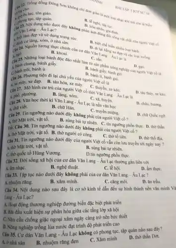 CHANH
______22. Trống đồng Đông Sơn không chi đơn giản là một loại nhạc khí mà còn là biểu
lượng cho
A. quyền lựC. tôn giáo.
A. phong tục, tập quán.
C. 73. Nội dung nào trời đây không phải ánh đúng gia
D. lễnghi, tập tụC.
D. hôn
Câu vǎn Lang-Âu Lạc?
thời.C. làm đẹp và sử dụng trang sứC.
C. định cư làng xóm, ở nhà sàn.
A. ngô.
Câu 25. Những loại bánh độc đáo nhất làm từ sản phẩm nông nghiệp của người Việt cổ là
B. khoai.
B. biết chế biến nhiều loại bánh.
D. đi lại bằng Xe đạp và các loại xuồng.
Câu 24. Nguồn lương thực chính của cư dân Can Lang-Au Lap là
C. sắn.
A. bánh chưng, bánh giầy.
B. bánh giầy, bánh giờ
D. gạo.
trôi, bánh ú.
D. bánh ít, bánh gai
Câu 26. Phương tiện đi lại chủ yếu của người Việt cổ là
A. xe máy, xe đạp. B. tàu hỏa , xe máy.
C. thuyền, xe kéo.
Câu 27. Mô hình cư trú của người Việt cổ thời Vǎn Lang - Âu Lạc là
A. phố, phường.
B. làng, xóm.
D. tàu thủy, xe kéo.
C. xã, huyện.
Câu 28. Vǎn học thời kì Vǎn Lang - Âu Lạc là nền vǎn học
A. chữ viết.
D. châu, hương.
B. chữ Hán.
C. truyền miệng
Câu 29. Tín ngưỡng nào dưới đây không phải của người Việt cổ?
D. chữ Quốc ngữ.
A. thờ Mặt trời vật tổ.
B. sùng bái tự nhiên. C. tín ngưỡng phồn thựC. D. thờ thần
Đất. Câu 30. Tín ngưỡng nào dưới đây không phải của người Việt cổ?
A. thờ Mặt trời vật tổ. B. thờ người có công.
C. thờ tổ tiên.
D. thờ thổ địa.
Câu 31. Tín ngưỡng nào dưới đây của người Việt cổ vẫn còn lưu truyền tới ngày nay ?
A. thờ Mặt trời, vật tô.
B. sùng bái tự nhiên.
C. thờ quốc tổ Hùng Vương.
D.tín ngưỡng phồn thựC.
Câu 32. Đời sống xã hội của cư dân Vǎn Lang-Âu Lạc thường gắn liền với
A. âm nhạC.
B. nghệ thuật.
C. lễ hội.
D. ầm thựC.
Câu 33. Tập tục nào dưới đây không phải của cư dân Vǎn Lang - Âu Lạc ?
A. nhuộm rǎng.
B. xǎm mình.
C. cǎng môi.
D. ǎn trầu.
Câu 34. Nội dung nào sau đây là cơ sở kinh tế dẫn đến sự hình thành nền vǎn minh Vã
Lang - Âu Lạc?
A. Hoạt động thương nghiệp đường biển đặc biệt phát triển
B. Bắt đầu xuất hiện sự phân hóa giữa các tầng lớp xã hội
C. Nhu cầu chống giặc ngoại xâm ngày càng trở nên bức thiết
D. Nông nghiệp trồng lúa nước đạt trình độ phát triển cao
Câu 35. Cư dân Vǎn Lang - Âu Lạc không có phong tục , tập quán nào sau đây?
A. ở nhà sàn
B. nhuộm rǎng đen
C. Xǎm mình
D. thờ thần Dớt.
BÀI TẬP LICHS 10