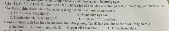 chích luộc phát triển nương nội sang chiên lược phát triển hướng ngoại.
Câu 11. Cuối thế kỉ XIX - đầu thế kỉ XX, chính sách nào sau đây của chủ nghĩa thực dân là nguyên nhân sâu xa
dẫn đến sự chia rẽ sâu sắc giữa các cộng đồng dân cư ở các nước Đông Nam Á?
A. Chính sách "chia đề trị".
B. Chính sách ngu dân.
C. Chính sách "Kinh tế chỉ huy".
D. Chính sách "Cướp ruộng".
Câu12. Chính sách bóc lột của các nước thực dân phương Tây đã làm cho kinh tế các nước Đông Nam Á
A. lạc hậu.
B. hội nhập quốc tê.
C. phát triển mạnh mẽ.
D. khủng hoảng thừa.