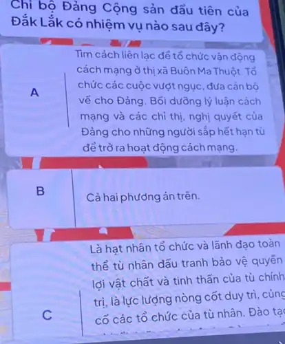 Chi bộ Đảng Cộng sản đầu tiên của
Đắk Lắk có nhiệm vụ nào sau đây?
A
Tìm cách liên lạc để tổ chức vận động
cách mạng ở thị xã Buôn Ma Thuột. Tổ
chức các cuộc vượt ngục , đưa cán bộ
về cho Đảng. Bồi dưỡng lý luận cách
mạng và các chỉ thị, nghị quyết của
Đảng cho những người sắp hết hạn tù
để trở ra hoạt động cách mạng.
B
Cả hai phương án trên.
Là hạt nhân tổ chức và lãnh đạo toàn
thể tù nhân đấu tranh bảo vệ quyền
lợi vật chất và tinh thần của tù chính
trị, là lực lượng nòng cốt duy trì , củng