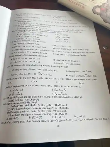 A. chi bj oxi hoá
orag
Cl_(2)+2NaOHarrow NaCl+NaClO+H_(2)O
Val tro cala Cl_(3)
B. Chl bi kho
C. khong bi oxi hoá, không bị khó
A. Delta _(f)H_(2m)^+(SO_(2),g)=-296,8
kJmol là lương nhiệt tóa ra khi too ra I mol
SO_(3)(g) từ đơn chất S (r)và
nhất ô
Delta _(f)H_(m)^0(S,s)=0
D. vừa bi oxi hoá, vừa bị khữ
Cau 20. Cho phin ứng sau.
S(s)+O_(2)(g)xrightarrow (A)SO_(2)(g) Khing dinh saila.
D. Hop chất SO_(2)(g)
Cau 21. Chock phản ứng dưới đây hơn về mặt nǎng lượng so với các
điều kiện chuh
CO(g)+H/2O(g)arrow CO_(2)(g) C(s)+H_(2)O(g)arrow CO(g)+H_(2)(g) H_(2)(g)+F_(2)(g)arrow 2HF(g)
C.
A H_(298)^0=-283kJ
B.
A H_(291)^0=+131,25kJ
D. H_(2)(g)+Cl_(2)(g)arrow 2HCl(g)
A H_(291)^0=-546kJ
Câu 22. Cho 2 phương trình nhiệt hóa học sau:
A H_(29)^0=-184,62kJ
C(s)+H_(2)O(g)arrow CO(g)+H_(2)(g)
Delta _(1)H_(298K)^circ =+121,25kJ(1)
CuSO_(4)(aq)+Zn(s)arrow ZnSO_(4)(aq)+Cu(s)
Delta _(r)H_(298K)^circ =-230,04kJ(2)
Chọn phát biểu đúng:
A. (1) là phản ứng tỏa nhiệt, (2)là phản ứng thu nhiệt. C. (1) là phản ứng thu nhiệt.(2) là phản ứng tỏa nhiệt .
B. Phản ứng (l) và (2) là phản ứng thu nhiệt.
D. Phản ứng (1)và (2) là phản ứng tỏa nhiệt.
Câu 23. Trong
CH_(3)Cl có những loại liên kết nào?
A. 3 liên kết C-H và 1 liên kết C-Cl
B. 1 liên kết C-H và 3 liên kết C-CI
C. 2 liên kết C-H và 2 liên kết C-Cl
D. 3 liên kết C-H và 1 liên kết H-Cl
Câu 24. Phản ứng nào trong các phản ứng dưới đây là phản ứng thu nhiệt?
A. Vôi sống tác dụng với nước: CaO+H_(2)Oarrow Ca(OH)_(2)
B. Đốt cháy than: C+O_(2)xrightarrow (t^circ )CO_(2)
C. Đốt cháy cồn: C_(2)H_(5)OH+3O_(2)xrightarrow (t^circ )2CO_(2)+3H_(2)O
D. Nung đá vôi: CaCO_(3)xrightarrow (t^circ )CaO+CO_(2)
Câu 25. Trong phản ứng dưới đây,. MnO_(2)+4HClarrow MnCl_(2)+Cl_(2)+2H_(2)O
tỉ lệ chát oxi hóa và chất khử là
A. 4.1
B. 2.1
C. 1.2
D. 1.4
Câu 26. Cho phản ứng.
3Cu+8HNO_(3)arrow 3Cu(NO_(3))_(2)+2NO+4H_(2)O Quá trình khử là.
A.
stackrel (+5)(N)+3earrow stackrel (+2)(N)
B. stackrel (+2)(C)u+2earrow stackrel (0)(Cu)
C.
stackrel (+2)(N)arrow stackrel (+5)(N)+3e
stackrel (0)(Cu)arrow stackrel (+2)(Cu)+2e
Câu 27. Cho biết phản ứng tạo thành 2 mol HCl
(g) ở điều kiện chuẩn tỏa ra 184,62 kJ.
H_(2)(g)+Cl_(2)(g)arrow 2HCl(g)
Những phát biểu nào dưới đây đúng?
(1) Enthalpy tạo thành chuẩn của HCl (g) là -184,62kJ/mol.
(2) Biến thiên enthalpy chuẩn của phản ứng (*)là
-184,62kJ
(3) Enthalpy tạo thành chuẩn của HCl
(g) là -92,31kJ/mol.
(4) Biến thiên enthalpy chuẩn của phản ứng
(ast ) là 184,62 kJ.
D. (1) và (4)
B. (2) và (3)
C. (3)và (4)
A. (1) và (2)
Câu 28. Cho phương trình nhiệt hóa học sau
2H_(2)(g)+O_(2)(g)arrow 2H_(2)O(g)Delta _(r)H_(298)^0=-483,64Kj
So sánh đúng là.