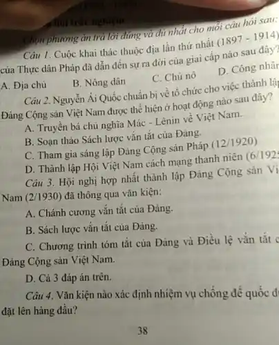 chói trắc nghiệm
Chọn phương án trả lời đúng và đủ nhât cho mỗi câu hỏi sau:
Câu 1. Cuộc khai thác thuộc địa lần thứ nhất (1897-1914)
của Thực dân Pháp đã dẫn đến sự ra đời của giai cấp nào sau đây?
A. Địa chủ
B. Nông dân
C. Chủ nô
D. Công nhâr
Câu 2. Nguyễn Ái Quốc chuẩn bị về tổ chức cho việc thành lân
Đảng Cộng sản Việt Nam được thể hiện ở hoạt động nào sau đây?
A. Truyền bá chủ nghĩa Mác - Lênin về Việt Nam.
B. Soạn thảo Sách lược vǎn tắt của Đảng.
C. Tham gia sáng lập Đảng Cộng sản Pháp (12/1920)
D. Thành lập Hội Việt Nam cách mạng thanh niên (6/192;
Câu 3. Hội nghị hợp nhất thành lập Đảng Cộng sản Vi
Nam (2/1930) đã thông qua vǎn kiện:
A. Chánh cương vắn tắt của Đảng.
B. Sách lược vắn tắt của Đảng.
C. Chương trình tóm tắt của Đảng và Điều lệ vắn tắt
Đảng Cộng sản Việt Nam.
D. Cả 3 đáp án trên.
Câu 4. Vǎn kiện nào xác định nhiệm vụ chống đế quốc đ
đặt lên hàng đầu?