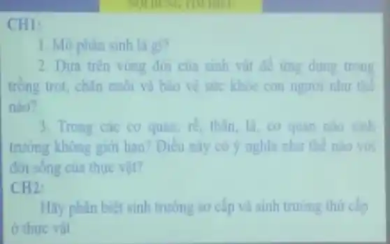 CHI:
1. Mo phân sinh là gi?
2. Dưa trên vòng đời của sinh vật để trng dung trong
tròng trot, chân nuôi và bảo vệ sức khỏe con nguoi nhu the
nào?
3. Trong các cơ quan re, thân, lá, cơ quan nào sinh
trường không giới han? Điều này có y nghĩa như the nào vớ
đơn sống của thực vit?
CH2:
Hãy phân biệt sinh trưởng so cấp và sinh truning thứ cấp
ở thure vat