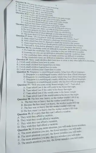 chick-It is very interesting.
me a book
C. She gave mea wook, which is
C. She gave me
D. She gave me book, which
Question 35:It's a best friends friend can't come to my party tonight.
A. I wish my best friend can not come to my party tonight.
B. I wish my best friend would not come to my party tonight.
C. I wish my best friend had come to my party tonight.
my best friend could come to my party tonight.
you have lots of ideas, you will develop more projects.
A.Unless you have any ideas, you will develop more projects.
B. The more projects you have, the more ideas you will develop.
C You will have lots of Meas although you develop more
D. The more ideas you have, the more projects you will develop.
Question 37:Anna: "Do you plan to climb any mountains this summer, Peter?
A. Anna asked Peter if he planned to climb any mountain that summer
B. Anna asked Peter how he planned to climb any mountain that summer.
C. Anna suggested that Peter should plan to climb any mountain that summer
D. Petersaid to Anna that he planned to climb some mountains that summer.
Question 38:The vocabulary items are difficult to remember We learnt them yesterday
A.We learnt the vocabulary items yesterday so they are difficult to remember.
B. Yesterday we who are are difficult to remember learnt the vocabulary items.
C.The vocabulary items which we learnt yesterday are difficult to remember.
D.The vocabulary items are difficult to remember.which we learnt yesterday
Question 35. Many small children don't learn how to swim so they often suffer from drowning
A. I wish small children learn how to swim.
B. I wish small children had learned how to swim.
C. I wish small children learned how to swim.
D. I wish small children didn't learn how to swim.
Question 36. Singapore is a multilingual country. It has four official languages.
A. Singapore is a multilingual country which have four official languages.
B.Singapore is a multilingual country which it has four official languages.
C. Singapore is a multilingual country which has four official languages.
D. Singapore is a multilingual country who has four official languages.
Question 37: "Will you come to my house tonight.Lan?", Tuan asked.
A. Tuan asked Lan if she will come to my house that night.
B. Tuan asked Lan if she came to his house that night.
C. Tuan asked Lan if she would come to his house tonight.
D. Tuan asked Lan if she would come to his house that night.
Question 38: The box was heavy, so the worker couldn't lift it up.
A. The box was so heavy that the worker could lift it up.
B. Because the box wasn't so heavy, the worker could lift it up.
C. The box was so heavy that the worker couldn't lift it up.
D.The box wasn't so heavy that the worker couldn't lift it up.
Question 35: It's a pity that they can't afford a vacation.
A. They wish they afford a vacation.
B. They wish they could afford a vacation.
C. They wish they can afford a vacation.
D. They wish they had afford a vacation.
Question 36: If you pay more attention, you will make fewer mistakes.
A. The more attention you pay, the fewer mistakes you will make.
B. The most attention you pay, the fewer mistakes you will make.
C. The more attention you pay, the less mistakes you will make.
D. The much attention you pay, the fewer mistakes you will make.