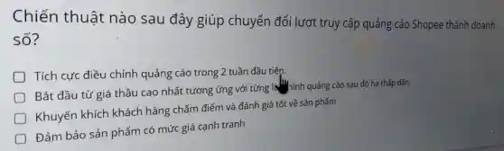 Chiến thuật nào sau đây giúp chuyển đổi lượt truy cập quảng cáo Shopee thành doanh số?
Tích cực điều chỉnh quảng cáo trong 2 tuần đầu tiên.
Bắt đầu từ giá thầu cao nhất tương ứng với từng A. hình quảng cáo sau đó hạ thấp dần.
Khuyến khích khách hàng chấm điểm và đánh giá tốt về sản phẩm
Đảm bảo sản phẩm có mức giá cạnh tranh