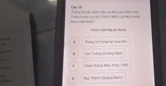 chiến trình
, định
long bao lực
y vọt.
ch mạng hai
Nam
niều thẳng lợi
Thẳng lợi nào đánh dấu sự phá sản chiến lược
Chiến tranh cục bộ (1965-1968) của Mỹ ở miền
Nam Việt Nam?
Chọn một đáp án đúng
A ) Thẳng lợi trong hai mùa khô.
B ) Vạn Tường (Quảng Ngãi)
C Chiến thẳng Mậu Thân 1968.
C
D Núi Thành (Quảng Nam).
D