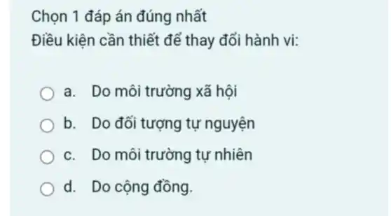 Chọn 1 đáp án đúng nhất
Điều kiện cần thiết để thay đổi hành vi:
a. Do môi trường xã hội
b. Do đối tượng tự nguyện
c. Do môi trường tư nhiên
d. Do cộng đồng.