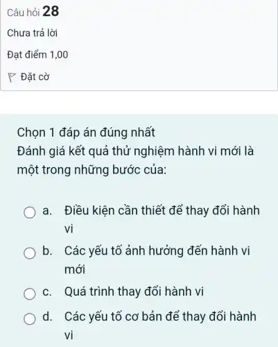 Chọn 1 đáp án đúng nhất
Đánh giá kết quả thử nghiệm hành vi mới là
một trong những bước của:
a. Điều kiện cần thiết để thay đổi hành
Vi
b. I Các yếu tố ảnh hưởng đến hành vị
mới
c. Quá trình thay đổi hành vi
d. Các yếu tố cơ bản để thay đổi hành
vị