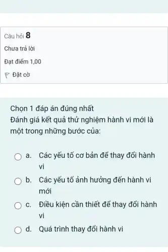 Chọn 1 đáp án đúng nhất
Đánh giá kết quả thử nghiệm hành vi mới là
một trong những bước của:
a. Các yếu tổ cơ bản để thay đổi hành
Vi
b. I Các yếu tố ảnh hưởng đến hành vi
mới
c. Điều kiện cần thiết để thay đổi hành
Vi
d. Quá trình thay đổi hành vi