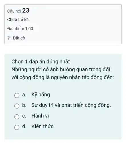 Chọn 1 đáp án đúng nhất
Những người có ảnh hưởng quan trọng đối
với cộng đồng là nguyên nhân tác động đến:
a. Kỹ nǎng
b. Sự duy trì và phát triển cộng đồng.
c. Hành vi
d. Kiến thức