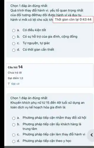 Chọn 1 đáp án đúng nhất
Quá trình thay đổi hành vi yếu tố quan trọng nhất
của đối tượng đểthay đôi được hành vi và duv tu
hành vi mới có lới cho sức kh Thời gian còn lại 0:43:44
a. Có điều kiên tốt
b. Có sự hỗ trợ của gia đình , cộng đồng
c. Tự nguyện , tự giác
d. Có thời gian cần thiết
Chọn 1 đáp án đúng nhất
Khuyến khích phụ nữ từ 15 đến 49 tuổi sử dung an
toàn dịch vụ kế hoạch hóa gia đình là:
a. Phương pháp tiếp cận nhằm thay đổi xã hội
b. Phương pháp tiếp cận lấy khách hàng là
trung tâm
c. Phướng pháp tiếp cận làm thay đổi hành vi
d. Phướng pháp tiếp cận theo y học