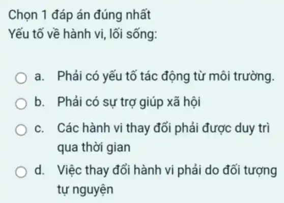 Chọn 1 đáp án đúng nhất
Yếu tố về hành vi, lối sống:
a. Phải có yếu tố tác động từ môi trường.
b. Phải có sự trợ giúp xã hội
c. Các hành vi thay đổi phải được duy trì
qua thời gian
d. Việc thay đổi hành vi phải do đối tượng
tự nguyện