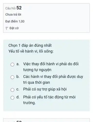 Chọn 1 đáp án đúng nhất
Yếu tố về hành vi lối sống:
a. Việc thay đổi hành vi phải do , đối
tượng tự nguyện
b. Các hành vi thay đổi phải được duy
trì qua thời gian
c. Phải có sự trợ giúp xã hội
d. Phải có yếu tố tác động từ môi
trường.