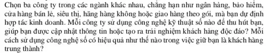 Chọn ba công ty trong các ngành khác nhau, chǎng hạn như ngân hàng, bảo hiểm,
cửa hàng bán lẻ , siêu thị, hãng hàng không hoặc giao hàng theo gói, mà bạn dự định
hợp tác kinh doanh . Mỗi công ty sử dụng công nghệ kỹ thuật số nào đê thu hút ban.
giúp bạn được cập nhật thông tin hoặc tạo ra trải nghiệm khách hàng độc đáo ? Mỗi
cách sử dụng công nghệ số có hiệu quả như thế nào trong việc giữ bạn là khách hàng
trung thành?