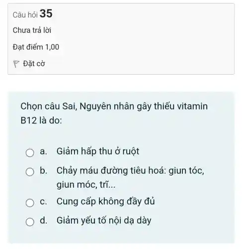 Chọn câu Sai, Nguyên nhân gây thiếu vitamin
B12 là do:
a. Giảm hấp thu ở ruột
b. Chảy máu đường tiêu hoá : giun tóc,
giun móc trí. __
c. Cung cấp không đầy đủ
d. Giảm yếu tố nội dạ dày