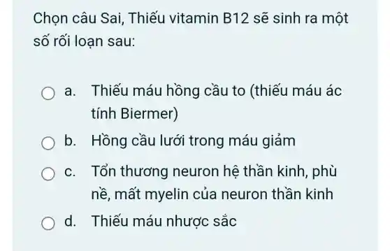 Chọn câu Sai. Thiếu vitamin B12 sẽ sinh ra một
số rối loan sau:
a. Thiếu máu hồng cầu to (thiếu máu ác
tính Biermer)
b. Hồng cầu lưới trong máu giảm
c. Tổn thương neuron hê thần kinh , phù
nề, mất myelin của neuron thần kinh
d. Thiếu máu nhược sắc