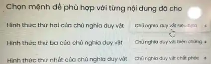 Chọn mệnh dề phù hợp với từng nội dung đǎ cho
Hình thức thử hai của chủ nghĩa duy vật
Chủ nghia duy vàt siêu hinh
Hình thức thứ ba của chủ nghĩa duy vật
Chù nghĩa duy vật biện chứng :
Hình thức thứ nhất của chủ nghĩa duy vật
Chủ nghia duy vàt chất phác :