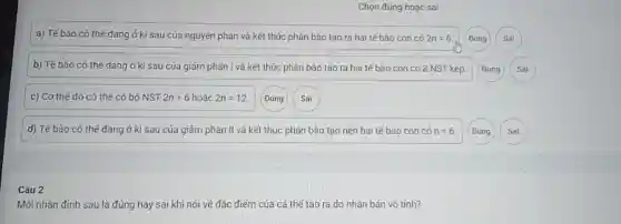 Chọn đúng hoặc sai
a) Tế bào có thế đang ở kì sau của nguyên phân và kết thúc phân bào tạo ra hai tế bào con có 2n=6 Đúng
b) Tế bào có thế dang ở kì sau của giảm phân I và kết thúc phân bào tạo ra hai tế bào con có 3 NST kép.
Đúng
c) Cơ thế đó có thế có bộ NST 2n=6 hoặc 2n=12
Đúng
Sai
d) Tế bào có thế đang ở kì sau của giảm phân II và kết thúc phân bào tạo nên hai tế bào con có n=6.
Câu 2
Mỗi nhận định sau là đúng hay sai khi nói về đặc điểm của cá thể tạo ra do nhân bản vô tính?