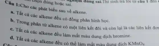 ' chọn đúng hoặc sai.
Câu 1:Cho các phát biểu sau về alkene.
a. Tất cả các alkene đều có đồng phân hình học.
b. Trong phân tử alkene có một liên kết đôi và còn lại là các liên kết đơr
c. Tất cả các alkene đều làm mất màu dung dịch bromine.
d. Tất cả các alkene đều có thể làm mất màu dung dịch
KMnO_(4)