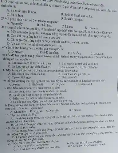 Chọn đáp án đúng nhất cho mỗi câu hỏi dưới đây:
1/ Ở thực vật có hoa, mốc đánh dấu sự chuyển từ giai đoạn sinh trưởng sang giai đoạn phát triển sinh sản là:
A. Sự xuất hiện lá non.
B. Sự hình thành quả và hạt.
C. Sựra hoa.
2/ Mô phân sinh đỉnh có ở vị trí nào trong cây?
D. Sự chín của quả.
A. Ngọn cây.
B. Phấn hoa.
C. Lá non.
D. Thân cây.
3/ Trong số các ví dụ sau đây ví dụ nào thể hiện hình thức học tập kiểu học xã hội ở động vật?
A. Một con mèo đang đói, khi nghe tiếng bày bát đũa lách cách liền chạy ngay xuống bếp.
B. Con khi dùng ống hút để uống nước dừa.
C. Chimǎn côn trùng nhận ra được loại nào ǎn đượC.loại nào có độC.
D. Vịt con vừa mới nở di chuyển theo vịt mẹ.
4/ Yếu tố ành hưởng đến tuổi thọ của con người là:
A. Di truyền.
B. Chế độ ǎn uống.
C. Lối sống.
D. Cả A,B ,C.
5/ Tốc độ lan truyền xung thần kinh trên sợi thần kinh có bao myelin nhanh hơn trên sợi thần kinh
không có bao myelin vì:
A. Bao myelin có tính chất dẫn điện.
B. Bao myelin có tính chất cách điện.
C. Eo Raniver có tính chất dẫn điện.
D. Eo Raniver có tính chất cách điện.
6/ Một trong số các vai trò của hormone auxin ở cấp độ cơ thể là:
A. Ưc chế sự nảy mầm của hạt.
B. Kích thích hóa già thân, lá.
C. Tạo ưu thế ngon.
D. Phân hóa chồi
7/ Để phá vỡ trạng thái ngủ nghi của hạt, thúc đẩy hạt nảy mầm nên sử dụng loại hormone nào?
A. Auxin.
B. Gibberelin.
C. Ethylene.
D. Abscisic acid
8/ Đặc điểm nào không có ở sinh trưởng sơ cấp?
A. Làm tǎng chiều cao của cây và chiều dài của rễ.
B. Là kết quả hoạt động của mô phân sinh bên.
C. Diễn ra ở cây một lá mầm và cây hai lá mầm.
D. Là kết quả hoạt động của mô phân sinh đỉnh và long.
9/ Động vật có khả nǎng tìm kiếm thức ǎn, tìm đến bạn tình, định hướng đường đi, nhận ra con
mới sinh __ là nhờ cơ quan nào?
A. Khứu giáC. B Vi giáC.
C. Xúc giáC.
D. Thị giáC.
10/ Tập tính động vật là gì?
A. Là những hành động của động vật trả lời lại kích thích từ môi trường, đảm bảo cho động
vật tồn tại và phát triển.
B. Là một kiểu phản ứng của động vật trả lời lại kích thích từ môi trường, đảm bảo cho động
vật tồn tại và phát triển.
C. Là những hành động của động vật trả lời lại kích thích từ môi trường bên ngoài, đảm bảo
cho động vật tồn tại và phát triển.
D. Là chuỗi phản ứng của động vật trà lời lại kích thích từ môi trường bên trong, đảm bảo cho
động vật tồn tại và phát triển.
11/ Đặc điểm của sinh trưởng thứ cấp là:
B. Chỉ xảy ra ở cây một lá mầm.
A. Xảy ra ở cây hai lá mầm.
C. Là sự gia tǎng chiều cao của cây.
D. Là sự gia tǎng chiều dài của rễ.