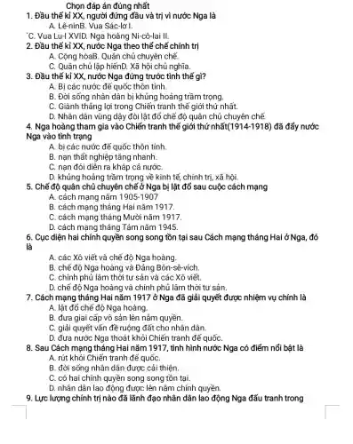 Chọn đáp án đúng nhất
1. Đầu thế kỉ XX, người đứng đầu và trị vì nước Nga là
A. Lê-ninB. Vua Sác-lơ I.
'C. Vua Lu-I XVID.Nga hoàng Ni-cô-lai II.
2. Đầu thế kỉ XX nước Nga theo thể chế chính trị
A. Cộng hòaB. Quân chủ chuyên chế.
C. Quân chủ lập hiếnD. Xã hội chủ nghĩa.
3. Đầu thế kỉ XX nước Nga đứng trước tình thế gì?
A. Bi các nước đế quốc thôn tính.
B. Đời sống nhân dân bị khủng hoảng trầm trọng.
C. Giành thắng lợi trong Chiến tranh thế giới thứ nhất.
D. Nhân dân vùng dậy đòi lật đổ chế độ quân chủ chuyên chế.
4. Nga hoàng tham gia vào Chiến tranh thế giới thứ nhất (1914-1918) đã đẩy nước
Nga vào tình trạng
A. bị các nước đế quốc thôn tính.
B. nạn thất nghiệp tǎng nhanh.
C. nạn đói diễn ra khắp cả nướC.
D. khủng hoảng trầm trọng về kinh tế, chính trị, xã hôi.
5. Chế độ quân chủ chuyên chế ở Nga bị lật đổ sau cuộc cách mạng
A. cách mạng nǎm 1905-1907
B. cách mạng tháng Hai nǎm 1917.
C. cách mạng tháng Mười nǎm 1917.
D. cách mạng tháng Tám nǎm 1945.
6. Cục diện hai chính quyền song song tồn tại sau Cách mạng tháng Hai ở Nga, đó
là
A. các Xô viết và chế độ Nga hoàng.
B. chế độ Nga hoàng và Đảng Bôn -sê-vích.
C. chính phủ lâm thời tư sản và các Xô viết.
D. chế độ Nga hoàng và chính phủ lâm thời tư sản.
7. Cách mạng tháng Hai nǎm 1917 ở Nga đã giải quyết được nhiệm vụ chính là
A. lật đổ chế độ Nga hoàng.
B. đưa giai cấp vô sản lên nắm quyền.
C. giải quyết vấn đề ruộng đất cho nhân dân.
D. đưa nước Nga thoát khỏi Chiến tranh đế quốC.
8. Sau Cách mạng tháng Hai nǎm 1917, tình hình nước Nga có điểm nổi bật là
A. rút khỏi Chiến tranh đế quốC.
B. đời sống nhân dân được cải thiện.
C. có hai chính quyền song song tồn tai
D. nhân dân lao động được lên nắm chính quyền.
9. Lực lượng chính trị nào đã lãnh đạo nhân dân lao động Nga đấu tranh trong