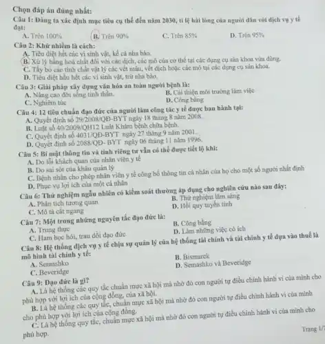 Chọn đáp án đúng nhất:
Câu 1: Đảng ta xác định mục tiêu cụ thể đến nǎm 2030, tỉ lệ hài lòng của người dân với dịch vụ y tế
đạt:
A. Trên 100% 
(B. Trên 90% 
C. Trên 85% 
D. Trên 95% 
Câu 2: Khử nhiễm là cách:
A. Tiêu diệt hết các vi sinh vật,kể cả nha bào.
(B. Xử lý bằng hoá chất đối với các dịch, các mô của cơ thể tại các dụng cụ sản khoa vừa dùng.
C. Tầy bỏ các tính chất vật lý các vết máu, vết dịch hoặc các mô tại các dụng cụ sản khoa.
D. Tiêu diệt hầu hết các vi sinh vật, trừ nha bào.
Câu 3: Giải pháp xây dựng vǎn hóa an toàn người bệnh là:
B. Cải thiện môi trường làm việc
A. Nâng cao đời sống tinh thần.
C. Nghiêm túc
D. Công bằng
Câu 4: 12 tiêu chuẩn đạo đức của người làm công tác y tế được ban hành tại:
A. Quyết định số 29/2008/QD-BYT ngày 18 tháng 8 nǎm 2008.
B. Luật số 40/2009/QH12 Luật Khám bệnh chữa bệnh.
C. Quyết định số 4031/QĐ-BYT ngày 27 tháng 9 nǎm 2001.
D. Quyết định số 2088/QE. BYT ngày 06 tháng 11 nǎm 1996.
Câu 5: Bí mật thông tin và tính riêng tư vẫn có thể được tiết lộ khi:
A. Do lỗi khách quan của nhân viên y tế
B. Do sai sót của khâu quản lý
C. Bệnh nhân cho phép nhân viên y tế công bố thông tin cá nhân của họ cho một số người nhất định
D. Phục vụ lợi ích của một cá nhân
Câu 6: Thử nghiệm ngẫu nhiên có kiểm soát thường áp dụng cho nghiên cứu nào sau đây:
A. Phân tích tương quan
B. Thử nghiệm lâm sàng
D. Hồi quy tuyên tính
C. Mô tả cắt ngang
Câu 7: Một trong những nguyên tắc đạo đức là:
B. Công bằng
A. Trung thực
D. Làm những việc có ích
C. Ham học hỏi,trau dồi đạo đức
Câu 8: Hệ thống dịch vụ y tê chịu sự quản lý của hệ thống tài chính và tài chính y tế dựa vào thuế là
mô hình tài chính y tê:
B. Bismarck
A. Semashko
D. Semashko và Beveridge
C. Beveridge
Câu 9: Đạo đức là gì?
A. Là hệ thống các quy tắc chuẩn mực xã hội mà nhờ đó con người tự điều chỉnh hành vi của mình cho
phù hợp với lợi ích của cộng đồng của xã hội.
B. Là hệ thống các quy tắc, chuận mực xã hội mà nhờ đó con người tự điều chỉnh hành vi của mình
cho phù hợp với lợi ích của cộng đồng.
C. Là hệ thống quy tắc, chuẩn mực xã hội mà nhờ đó con người tự điều chỉnh hành vi của mình cho
phù hợp.