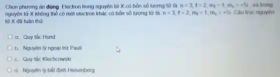 Chọn phương án đúng Electron trong nguyên tử X có bốn số lượng tử là: n=3,l=2,m_(l)=1,m_(s)=+1/2 và trong
nguyên tử X không thể có một electron khác có bốn số lượng tử là: n=3,l=2,m_(l)=1,m_(s)=+1/2 Câu trúc nguyên
tử X đã tuân thủ
a. Quy tắc Hund
b. Nguyên lý ngoại trừ Pauli
c. Quy tắc Klechcowski
d. Nguyên lý bất định Heisenberg