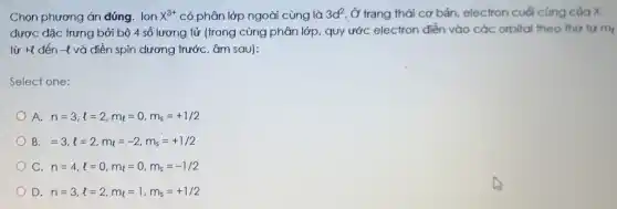 Chọn phương án đúng Ion x^3+ có phân lớp ngoài cùng là 3d^2 Ở trạng thái cơ bản, electron cuối cùng của X
được đặc trưng bởi bộ 4 số lượng tử (trong cùng phân lớp, quy ước electron điền vào các orbital theo thứ tự m_(t)
từp +l đến -8 và điền spin dương trước, âm sau):
Select one:
A. n=3,l=2,m_(l)=0,m_(s)=+1/2
B =3,l=2,m_(l)=-2,m_(s)=+1/2
C n=4,l=0,m_(l)=0,m_(s)=-1/2
D. n=3,l=2,m_(l)=1,m_(s)=+1/2