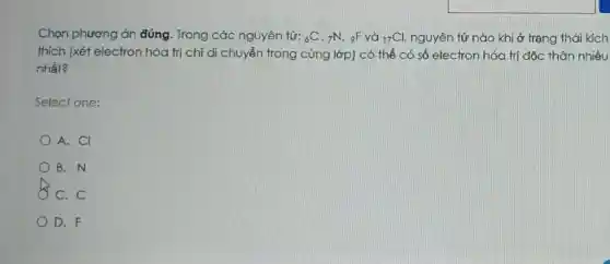 Chọn phương án đúng. Trong các nguyên tử: 6C , 7N. 9F và (}_{17)Cl, nguyên tử nào khi ở trạng thái kích
thích (xét electron hóa trị chỉ di chuyển trong cùng lớp)có thể có số electron hóa trị độc thân nhiều
nhất?
Select one:
A. CI
B. N
C. C
D. F