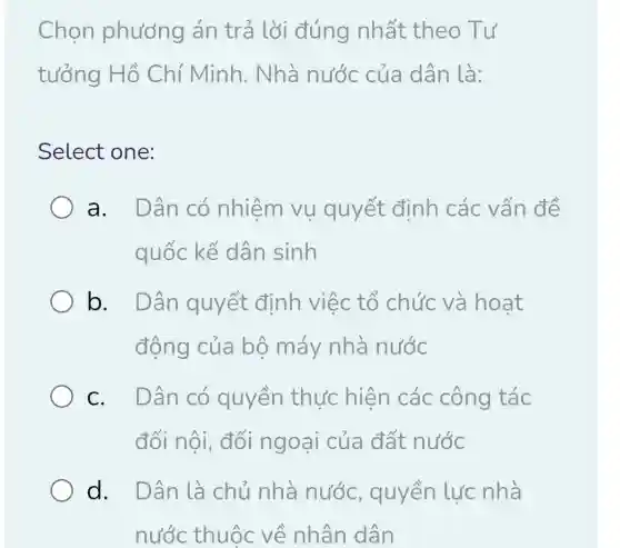 Chọn phương án trả lời đúng nhất theo Tư
tưởng Hồ Chí Minh . Nhà nước của dân là:
Select one:
a. Dân có nhiệm vu quyết định các vấn đề
quốc kế dân sinh
b. Dân quyết định việc tổ chức và hoat
động của bộ máy nhà nước
c. Dân có quyền thực hiện các công tác
đối nội, đối ngoại của đất nước
d. Dân là chủ nhà nước, quyền lực nhà
nước thuộc về nhân dân