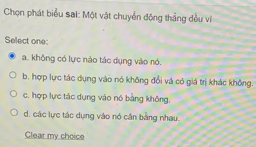 Chọn phát biểu sai:Một vật chuyển động thẳng đều vi
Select one:
C
a. không có lực nào tác dụng vào nó.
b. hợp lực tác dụng vào nó không đổi và có giá trị khác không.
c. hợp lực tác dụng vào nó bằng không.
d. các lực tác dụng vào nó cân bằng nhau.