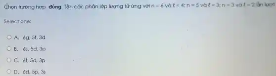 Chọn trường hợp đúng . Tên các phân lớp lượng tử ứng với n=6 và l=4;n=5 và l=3;n=3 và l=2 lần lượt
Select one:
A. 6g,5f,3d
B. 6s,5d,3p
C. 6f,5d,3p
D. 6d,5p,3s