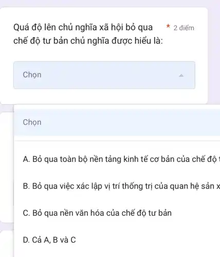 Chọn
chế độ tư bản chủ nghĩa được hiểu là:
square 
Quá đô lên chủ nghĩa xã hội bỏ qua * 2 điểm
A. Bỏ qua toàn bộ nền tảng kinh tế cơ bản của chế độ 1
B. Bỏ qua việc xác lập vị trí thống trị của quan hệ sản x
C. Bỏ qua nền vǎn hóa của chế độ tư bản
D. Cả A, B và C