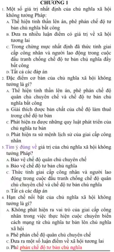 CHƯƠNG 1
1. Một số giá trị nhất định của chủ nghĩa xã hội
không tưởng Pháp:
A. Thể hiện tinh thần lên án, phê phán chế độ tư
bản chủ nghĩa bất công
B. Đưa ra nhiều luận điểm có giá trị về xã hội
tương lai
C. Trong chừng mực nhất định đã thức tỉnh giai
cấp công nhân và người lao động trong cuộc
đấu tranh chống chế độ tư bản chủ nghĩa đầy
bất công
D. Tất cả các đáp án
2. Đặc điểm cơ bản của chủ nghĩa xã hội không
tưởng là gì?
A. Thể hiện tinh thần lên án, phê phán chế độ
quân chủ chuyên chế và chế độ tư bản chủ
nghĩa bất công
B. Giải thích được bản chất của chế độ làm thuê
trong chế độ tư bản
C. Phát hiện ra được những quy luật phát triển của
chủ nghĩa tư bản
D. Phát hiện ra sứ mệnh lịch sử của giai cấp công
nhân
3. Tìm ý đúng về giá trị của chủ nghĩa xã hội không
tưởng Pháp?
A. Bảo vệ chế độ quân chủ chuyên chế
B. Bảo vệ chế độ tư bản chủ nghĩa
C. Thức tỉnh giai cấp công nhân và người lao
động trong cuộc đấu tranh chống chế độ quân
chủ chuyên chế và chế độ tư bản chủ nghĩa
D. Tất cả các đáp án
4. Hạn chế nổi bật của chủ nghĩa xã hội không
tưởng là gì?
A. Không phát hiện ra vai trò của giai cấp công
nhân trong việc thực hiện cuộc chuyển biến
cách mạng từ chủ nghĩa tư bản lên chủ nghĩa
xã hội
B. Phê phán chế độ quân chủ chuyên chế
C. Đưa ra một số luận điểm về xã hội tương lai
D. Phê phán chế độ tư bản chủ nghĩa