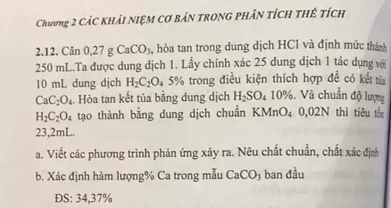 Chương 2 CÁC KHảI NIỆM CƠ BẢN TRONG PHÂN TÍCH THỂ TÍCH
2.12. Cân 027g CaCO_(3) hòa tan trong dung dịch HCl và định mức thành
250 mL.Ta được dung dịch 1. Lấy chính xác 25 dung dịch 1 tác dụng với
10 mL dung dịch H_(2)C_(2)O_(4)5%  trong điều kiện thích hợp để có kết tủa
CaC_(2)O_(4) Hòa tan kết tủa bằng dung dịch H_(2)SO_(4)10%  Và chuẩn độ lượng
H_(2)C_(2)O_(4) tạo thành bằng dung dịch chuẩn KMnO_(4) 0,02N thì tiêu tổn
23.2mL.
a. Viết các phương trình phản ứng xảy ra. Nêu chất chuẩn , chất xác định
b. Xác định hàm luong%  Ca trong mẫu CaCO_(3) ban đầu
ĐS: 34,37%