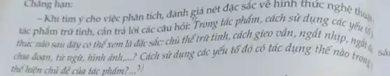 Chàng hạn:
- Khi tìm ý cho việc phân tích, đánh giá nét đặc sắc về hình thức
tác phẩm trữ tình,cần trả lời các câu hỏi: Trong tác phẩm, cách sử dụng ché thuật
thức nào sau đây có thể xem
là đặc sắc: chủ thể trữ tình, cách gieo vân, ngắt nhịp yếu tối
__
thế hiện chủ đề của tác phẩm?...3)
? Cách sử dụng các yếu tố đó có tác dụng thế nào trong,