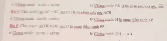 a/ Chứng minh: Delta ABK=Delta CBK
b/ Chứng minh BK là tia phân giác của góc ABC
Bài 4: Cho Delta ABC có AC=BC gọi CH là tia phân giác góc ACB
a/ Chứng minh: Delta ACH=Delta BCH	b/ Chứng minh:H là trung điểm cạnh AB
Bài 5: Cho Delta DEF có DE=DF gọi H là trung điểm canh EF
a/ Chứng minh: Delta EDH=Delta FDH
b/ Chứng minh: DHbot AB