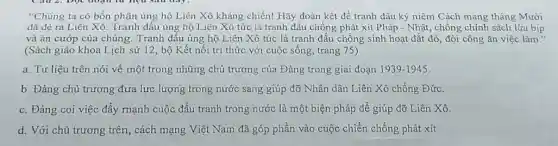 "Chủng ta có bổn phận ủng hộ Liên Xô kháng chiến! Hãy đoàn kết để tranh đấu kỳ niệm Cách mạng tháng Mười
dã đè ra Liên Xô. Tranh đấu ủng hộ Liên Xô tức là tranh đấu chống phát xít Pháp - Nhât, chống chính sách lừa bịp
và ǎn cướp của chúng. Tranh đấu ủng hộ Liên Xô tức là tranh đấu chống sinh hoạt đắt đỏ đòi công ǎn việc làm."
(Sách giáo khoa Lịch sử 12, bộ Kết nối tri thức với cuộc sống, trang 75)
a. Tư liệu trên nói về một trong những chủ trương của Đảng trong giai đoạn 1939-1945
b. Đảng chủ trương đưa lực lượng trong nước sang giúp đỡ Nhân dân Liên Xô chống Đức.
c. Đảng coi việc đẩy mạnh cuộc đấu tranh trong nước là một biện pháp để giúp đỡ Liên Xô.
d. Với chủ trương trên, cách mạng Việt Nam đã góp phần vào cuộc chiến chống phát xít