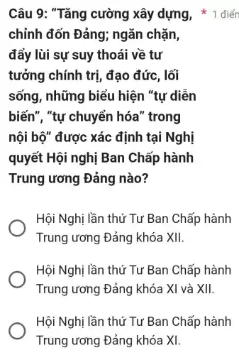 chỉnh đốn Đảng;ngǎn chặn,
đẩy lùi sự suy thoái về tư
tưởng chính trị,đạo đức , lối
sống , những biểu hiện "tự diễn
biến". "tư chuyển hóa'' trong
nội bộ"được xác định tại Nghị
quyết Hội nghị Ban Chấp hành
Trung ương Đảng nào?
Hội Nghị lần thứ Tư Ban Chấp hành
Trung ương Đảng khóa XII.
Hội Nghị lần thứ Tư Ban Chấp hành
Trung lương Đảng khóa XI và XII.
Câu 9:; "Tǎng cường xây dựng,1 điển
Hội Nghị i lần thứ Tư Ban Chấp hành
Trung ương | Đảng khóa x1.