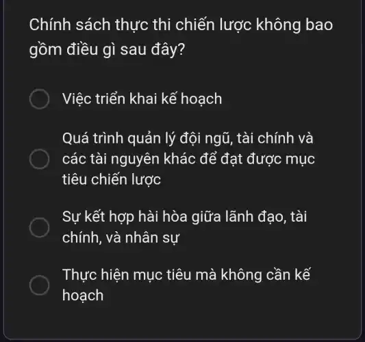 Chính sách thực thi chiến lược không bao
gồm điều gì sau đây?
Việc triển khai kế hoạch
Quá trình quản lý đội ngũ, tài chính và
các tài nguyên khác để đạt được mục
tiêu chiến lược
Sự kết hợp hài hòa giữa lãnh đạo, tài
chacute (i)nh , và nhân sư
Thực hiện mục tiêu mà không cần kế
hoạch