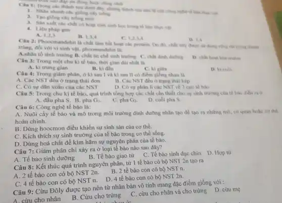 chính tròn vào đáp an thing hobe doing nhất
Trong các thinh tue duôi đây, những thành công nghệ tế bào the vill
1. Nhin nharih che giống cây trồng
2. Tạo giống cily trong mon
3. San xuht che sinh hope trong nó bào thực vật
4. Liêu pháp gen
A. 1,2,3
B. 1,3,4
C. 1,2,3,4
D. 3.4
Câu 2: Phoocmandehi là chất làm bin hout các protein. Do đó, chất này được sir dung rong rai trong thanh
trùng, đối với vi sinh vật, phoomandehi là:
A.nhân tố sinh trường B. chất ức chế sinh truting C. chất dinh duong D. chat hoat hoa enzim
Câu 3: Trong một chu kì tế bào.thời gian dài nhất là
A. ki trung gian
B. kì đầu
D. ki cuol
C. ki giữa
Câu 4: Trong giâm phân, ở kì sau I và kì sau II có điểm giống nhau là
A. Các NST đều ở trạng thái đơn
B. Các NST đều ở trạng thái kép
C. Có sự dãn xoắn của các NST
D. Có sự phân li các NST về 2 cure té bào
Câu 5: Trong chu kì tế bào, quá trình tổng hợp các chất cần thiết cho sự sinh trường của tế bào diễn ra ở
A. đầu pha S B. pha G_(1)
C. pha G_(2)
D. cuối pha S.
Câu 6: Công nghệ tế bào là:
A. Nuôi cấy tế bào và mô trong môi trường dinh dưỡng nhân tạo đề tạo ra những mô, cơ quan
hoàn chinh.
B. Dùng hoocmon điều khiển sự sinh sản của cơ thể.
C. Kích thích sự sinh trưởng của tế bào trong cơ thể sống.
D. Dùng hoá chất để kìm hãm sự nguyên phân của tế bào.
Câu 7: Giảm phân chỉ xảy ra ở loại tế bào nào sau đây?
C. Tế bào sinh dục chin
D. Hợp tử
A. Tế bào sinh dưỡng
B. Tế bào giao tử
Câu 8: Kết thúc quá trình nguyên phân từ 1 tế bào có bộ NST 2n tạo ra
B. 2 tế bào con có bộ NST n.
A. 2 tế bào con có bộ NST 2n.
D. 4 tế bào con có bộ NST 2n.
C. 4 tế bào con có bộ NST n.
Câu 9: Cừu Đôly được tạo nên từ nhân bản vô tính mang đặc điểm giống với :
C. cừu cho rhân và cho trứng D cừu mẹ
A. cừu cho nhân
B. Cừu cho trứng