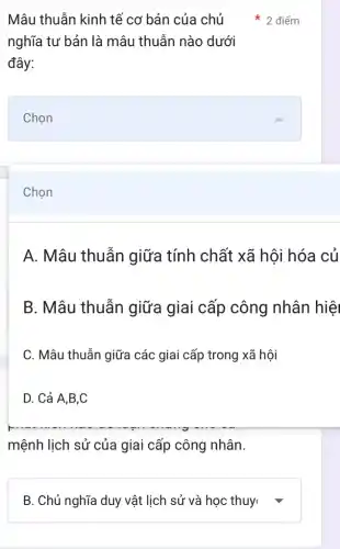 Chọn
Mâu thuẫn kinh tế cơ bản của chủ
nghĩa tư bản là mâu thuẫn nào dưới
đây:
Chọn
2 điểm
A. Mâu thuẫn giữa tính chất xã hội hóa củ
B. Mâu thuẫn giữa giai cấp công nhân hiệ
C. Mâu thuẫn giữa các giai cấp trong xã hội
D. Cả A,B,C
mệnh lịch sử của giai cấp công nhân.
square  v