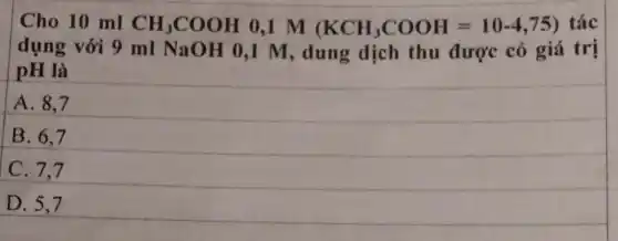 Cho 10 ml CH_(3)COOH 0,1 M (KCH_(3)COOH=10-4,75) tác
dụng với 9 ml NaOH 0,1 M dung dịch thu được có giá trị
pH là
A. 8.7
B. 6,7
C. 7.7
D. 5,7