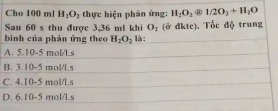 Cho 100 ml H_(2)O_(2) thực hiện phản ứng: H_(2)O_(2)otimes 1/2O_(2)+H_(2)O
Sau 60 s thu được 3,36 ml khí O_(2) (ở đktc). Tốc độ trung
bình của phản ứng theo H_(2)O_(2) là:
A. 5.10-5mol/1.s
B. 3.10-5mol/l.s
C. 4.10-5mol/l.s
D. 6.10-5mol/1.s