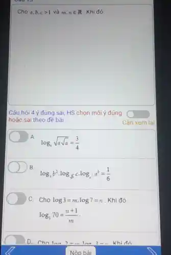 Cho a,b,cgt 1 và m,nin R Khi đó:
Câu hỏi 4 ý đúng sai, HS chọn mỗi ý đúng o
hoặc sai theo đề bài
Cần xem lai
A.
log_(a)sqrt (asqrt (a))=(3)/(4)
B.
log_(a)b^2cdot log_(sqrt (b))ccdot log_(c^2)a^3=(1)/(6)
C. Cho log3=m,log7=n . Khi đó
log_(3)70=(n+1)/(m)