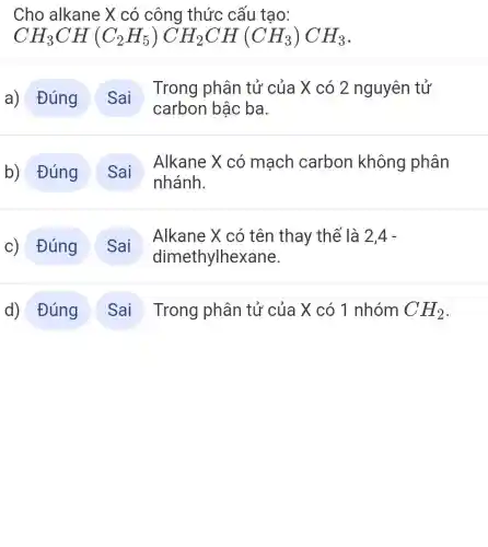 Cho alkane X có công thức cấu tạo:
CH_(3)CH(C_(2)H_(5))CH_(2)CH(CH_(3))CH_(3)
a) Đúng
Trong phân tử của X có 2 nguyên tử
carbon bậc ba
b) Đúng
Alkane X có mạch carbon không phân
Alkane X có tên thay thể là 2,4-
d) Đúng Sai Trong phân tử của X có 1 nhóm