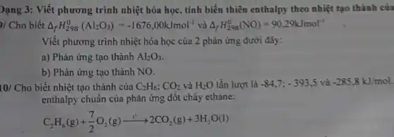 )/ Cho biết Delta _(f)H_(298)^0(Al_(2)O_(3))=-1676,00kJmol^-1 và Delta _(f)H_(298)^0(NO)=90,29kJmol^-1
Viết phương trình nhiệt hóa học của 2 phản ứng dưới đây:
a) Phản ứng tạo thành Al_(2)O_(3)
b) Phản ứng tạo thành NO.
10/ Cho biết nhiệt tạo thành của C_(2)H_(6);CO_(2)vgrave (a)H_(2)O lần lượt là -84,7;-393,5 và -285,8kJ/mol.
enthalpy chuẩn của phản ứng đốt cháy ethane:
C_(2)H_(6)(g)+(7)/(2)O_(2)(g)xrightarrow (t^circ )2CO_(2)(g)+3H_(2)O(l)